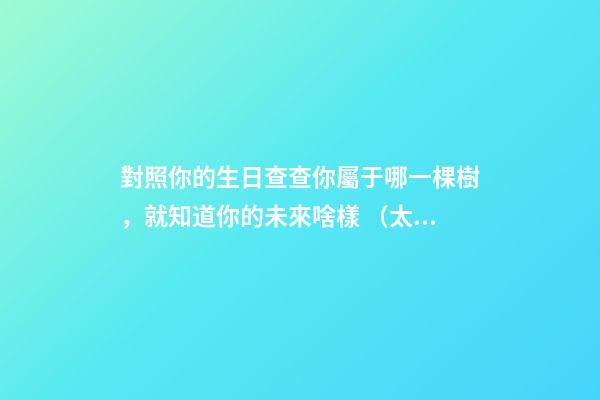 對照你的生日查查你屬于哪一棵樹，就知道你的未來啥樣 （太神奇